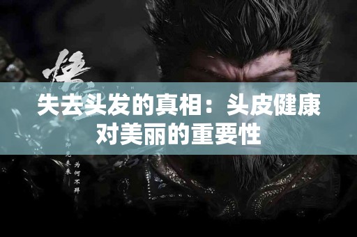 失去头发的真相：头皮健康对美丽的重要性