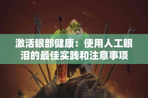 激活眼部健康：使用人工眼泪的最佳实践和注意事项