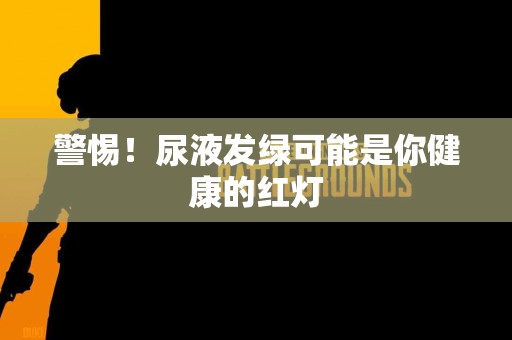警惕！尿液发绿可能是你健康的红灯