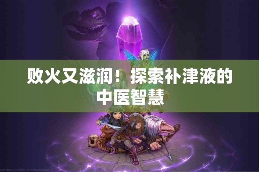 败火又滋润！探索补津液的中医智慧