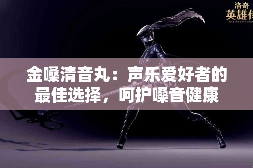 金嗓清音丸：声乐爱好者的最佳选择，呵护嗓音健康