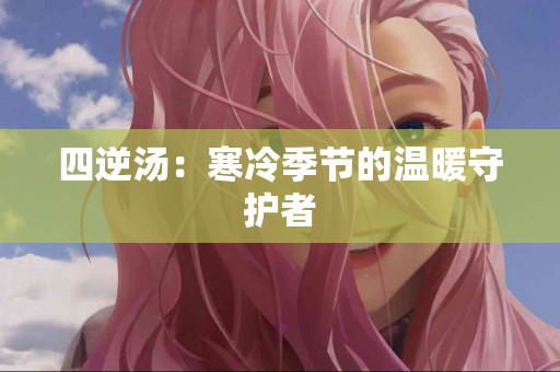 四逆汤：寒冷季节的温暖守护者