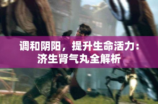 调和阴阳，提升生命活力：济生肾气丸全解析
