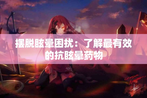 摆脱眩晕困扰：了解最有效的抗眩晕药物