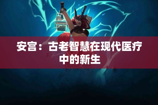 安宫：古老智慧在现代医疗中的新生