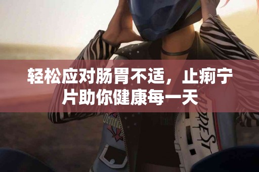 轻松应对肠胃不适，止痢宁片助你健康每一天