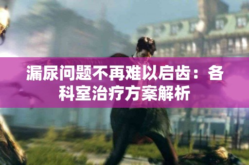 漏尿问题不再难以启齿：各科室治疗方案解析