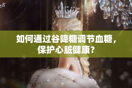 如何通过谷降糖调节血糖，保护心脏健康？