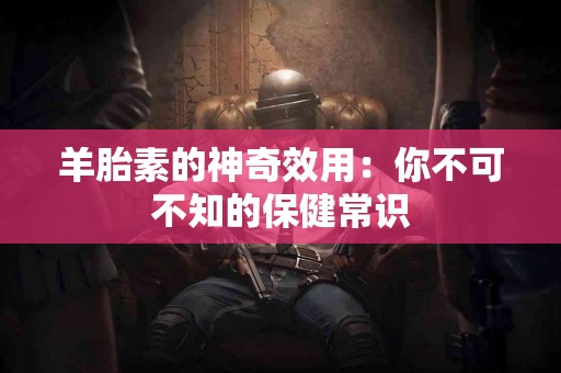 羊胎素的神奇效用：你不可不知的保健常识