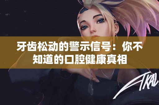 牙齿松动的警示信号：你不知道的口腔健康真相