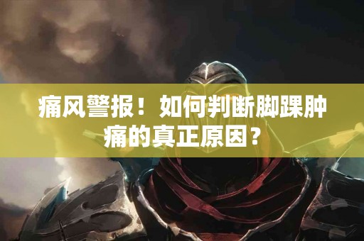 痛风警报！如何判断脚踝肿痛的真正原因？