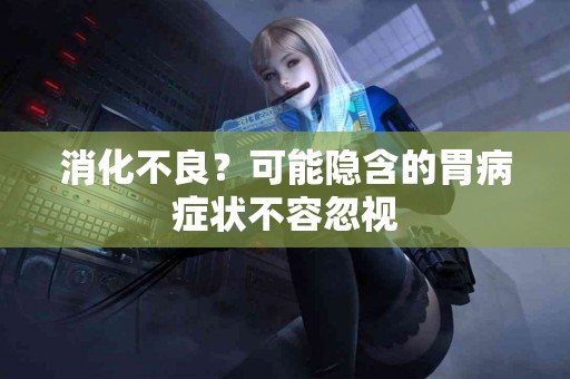 消化不良？可能隐含的胃病症状不容忽视