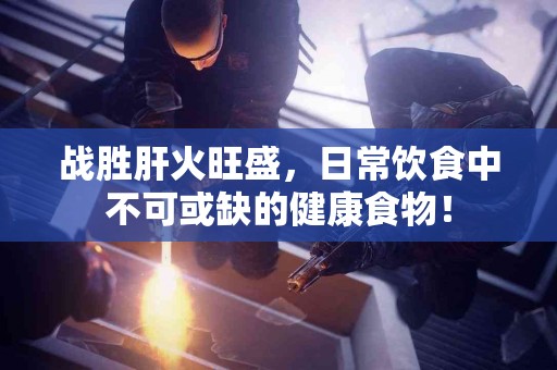 战胜肝火旺盛，日常饮食中不可或缺的健康食物！