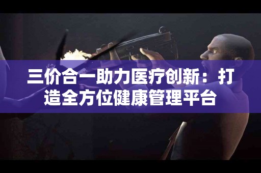 三价合一助力医疗创新：打造全方位健康管理平台