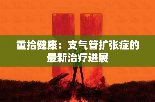 重拾健康：支气管扩张症的最新治疗进展