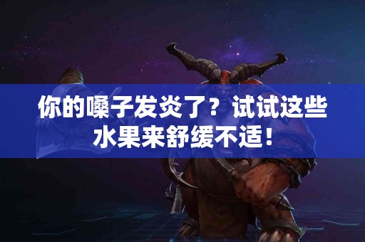 你的嗓子发炎了？试试这些水果来舒缓不适！
