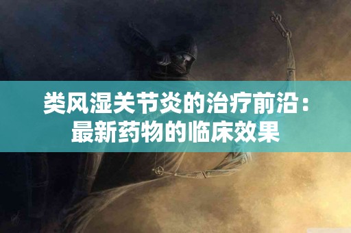 类风湿关节炎的治疗前沿：最新药物的临床效果