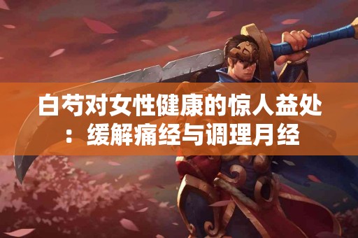 白芍对女性健康的惊人益处：缓解痛经与调理月经