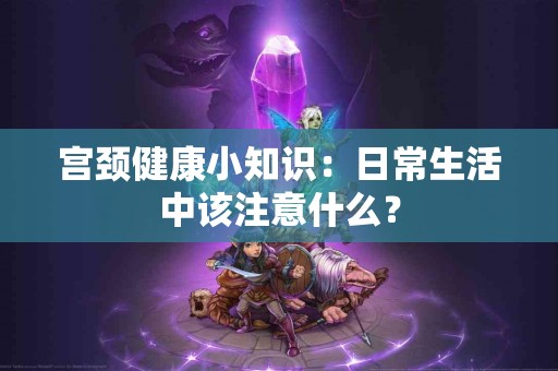 宫颈健康小知识：日常生活中该注意什么？