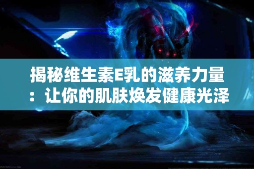 揭秘维生素E乳的滋养力量：让你的肌肤焕发健康光泽