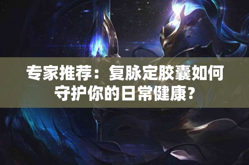 专家推荐：复脉定胶囊如何守护你的日常健康？