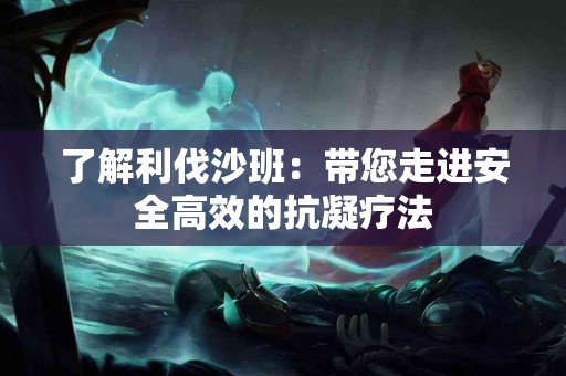 了解利伐沙班:带您走进安全高效的抗凝疗法 了解利伐沙班:带您走进安全高效的抗凝疗法