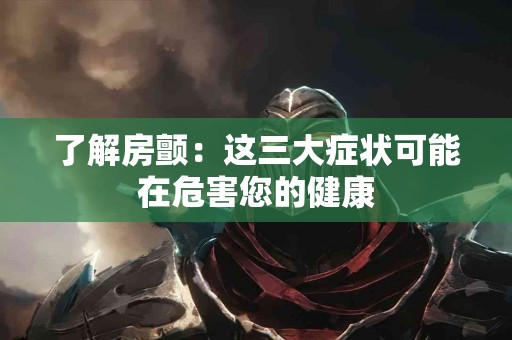 了解房颤：这三大症状可能在危害您的健康