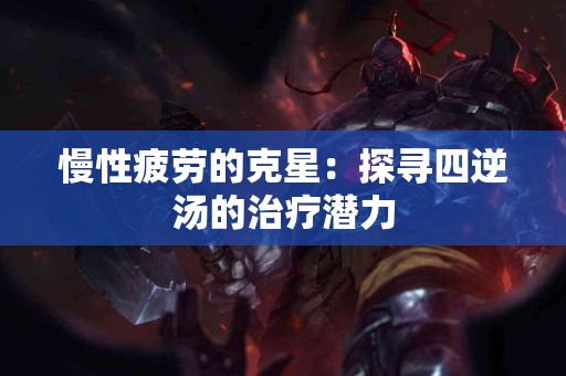 慢性疲劳的克星：探寻四逆汤的治疗潜力