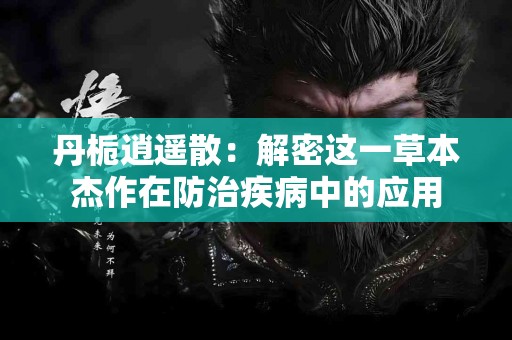 丹栀逍遥散：解密这一草本杰作在防治疾病中的应用