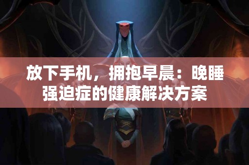 放下手机，拥抱早晨：晚睡强迫症的健康解决方案